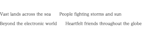 Vast lands across the sea　　People fighting storms and sun Beyond the electronic world　　Heartfelt friends throughout the globe