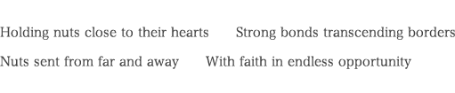 Holding nuts close to their hearts  Strong bonds transcending borders
	    Nuts sent from far and away  With faith in endless opportunity