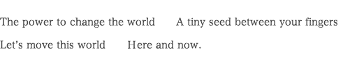 The power to change the world　　A tiny seed between your fingers Let’s move this world　　Ｈere and now.