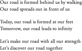 Our road is formed behind us by walking Our road spreads out in front of us Today, our road is formed at our feet Tomorrow, our road leads to infinity Let’s make our road with all our strength Let’s discover our road together