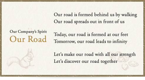 Our Company’s Spirit Our Road Our road is formed behind us by walking Our road spreads out in front of us Today, our road is formed at our feet Tomorrow, our road leads to infinity Let’s make our road with all our strength Let’s discover our road together