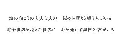 海の向こうの広大な大地　嵐や日照りと戦う人がいる
	    電子世界を超えた世界に　心を通わす異国の友がいる