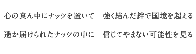 心の真ん中にナッツを置いて　強く結んだ絆で国境を超える
    遥か届けられたナッツの中に　信じてやまない可能性を見る