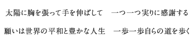 太陽に胸を張って手を伸ばして　一つ一つ実りに感謝する
	    願いは世界の平和と豊かな人生　一歩一歩自らの道を歩く