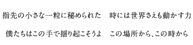 指先の小さな一粒に秘められた　時には世界さえも動かす力
	    僕たちはこの手で揺り起こそうよ　この場所から、この時から