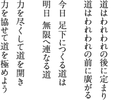 道はわれわれの後に定まり 道はわれわれの前に廣がる 今日 足下につくる道は 明日 無限へ連なる道 力を尽くして道を開き 力を協せて道を極めよう