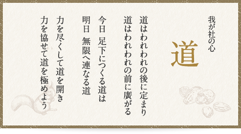 我が社の心 道 道はわれわれの後に定まり 道はわれわれの前に廣がる 今日 足下につくる道は 明日 無限へ連なる道 力を尽くして道を開き 力を協せて道を極めよう